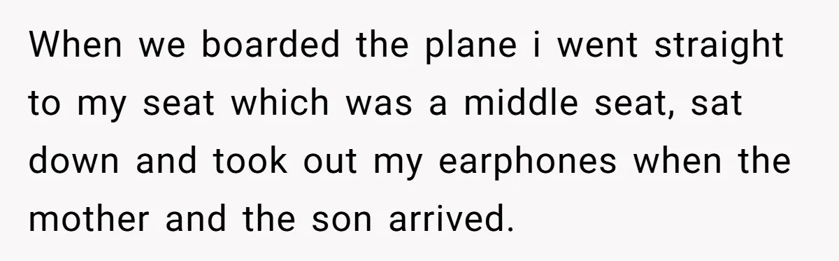 When we boarded the plane i went straight to my seat which was a middle seat, sat down and took out my earphones when the mother and the son arrived.