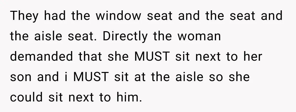 They had the window seat and the seat and the aisle seat. Directly the woman demanded that she MUST sit next to her son and i MUST sit at the...