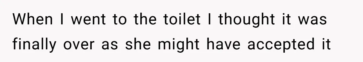 When I went to the toilet I thought it was finally over as she might have accepted it
