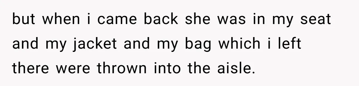 but when i came back she was in my seat and my jacket and my bag which i left there were thrown into the aisle.