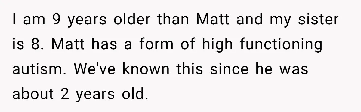 I am 9 years older than Matt and my sister is 8. Matt has a form of high functioning autism. We've known this since he was about 2 years old.