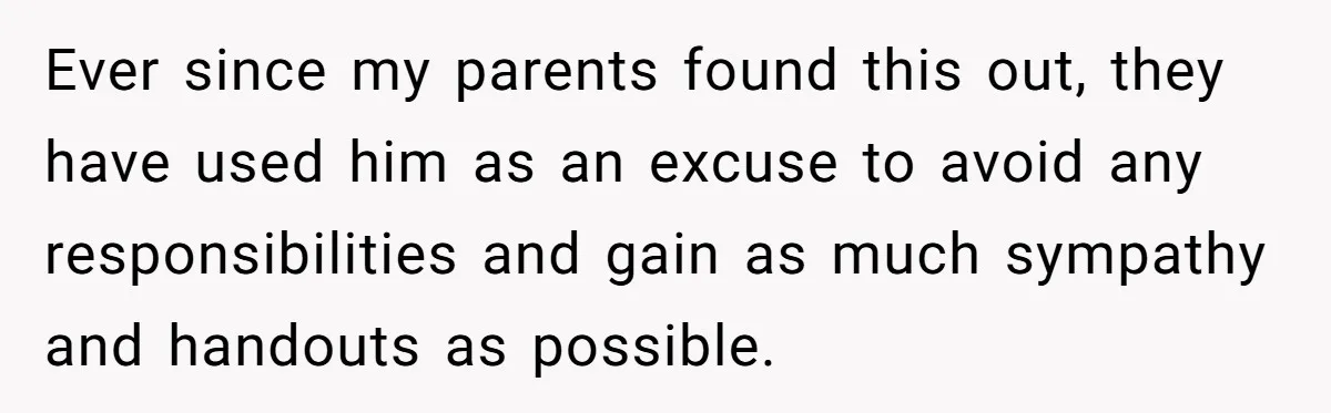 Ever since my parents found this out, they have used him as an excuse to avoid any responsibilities and gain as much sympathy and handouts as possible.