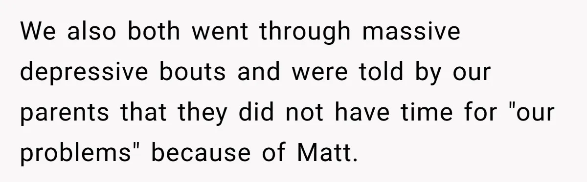 We also both went through massive depressive bouts and were told by our parents that they did not have time for "our problems" because of Matt.