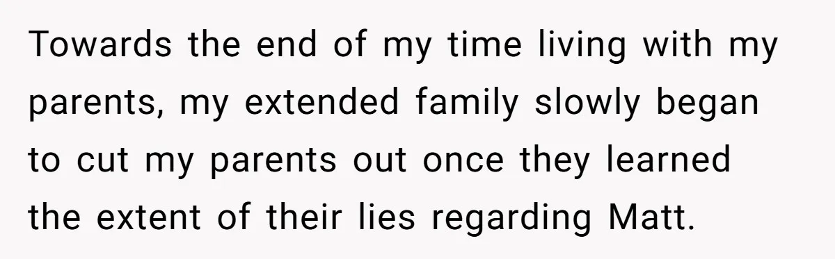 Towards the end of my time living with my parents, my extended family slowly began to cut my parents out once they learned the extent of their lies regarding Matt.