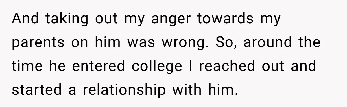 And taking out my anger towards my parents on him was wrong. So, around the time he entered college I reached out and started a relationship with him.