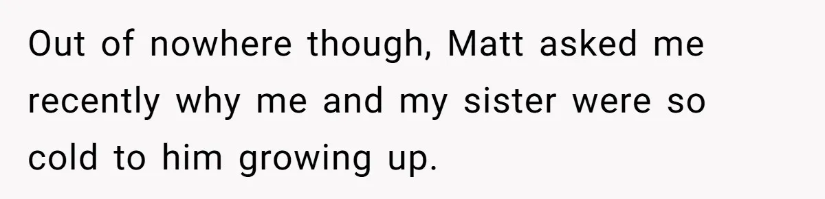 Out of nowhere though, Matt asked me recently why me and my sister were so cold to him growing up.