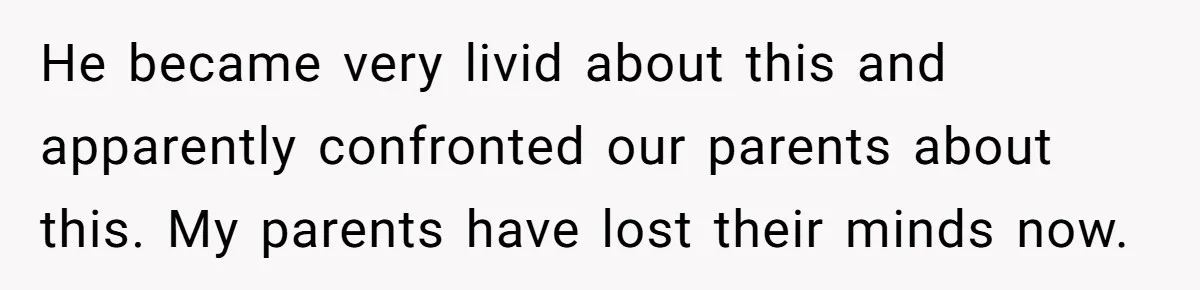 He became very livid about this and apparently confronted our parents about this. My parents have lost their minds now.