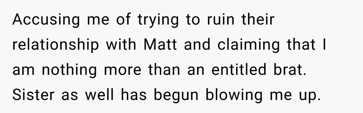 Accusing me of trying to ruin their relationship with Matt and claiming that I am nothing more than an entitled brat. Sister as well has begun blowing me up.