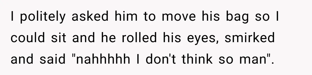 I politely asked him to move his bag so I could sit and he rolled his eyes, smirked and said "nahhhhh I don't think so man".