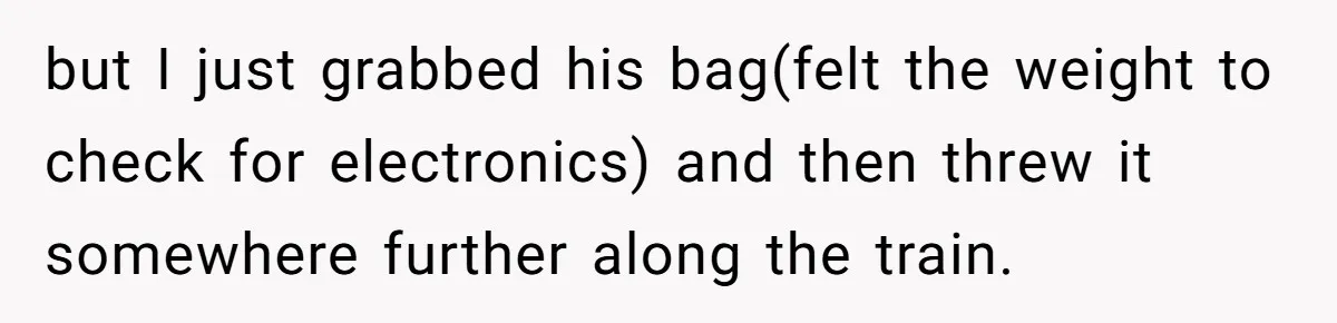 but I just grabbed his bag(felt the weight to check for electronics) and then threw it somewhere further along the train.