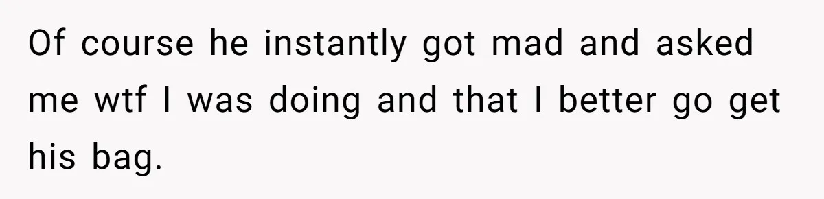 Of course he instantly got mad and asked me wtf I was doing and that I better go get his bag.