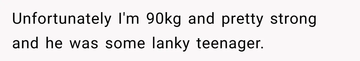 Unfortunately I'm 90kg and pretty strong and he was some lanky teenager.