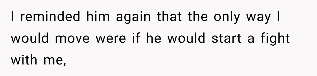 I reminded him again that the only way I would move were if he would start a fight with me,