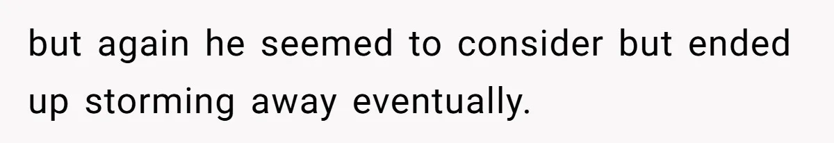 but again he seemed to consider but ended up storming away eventually.