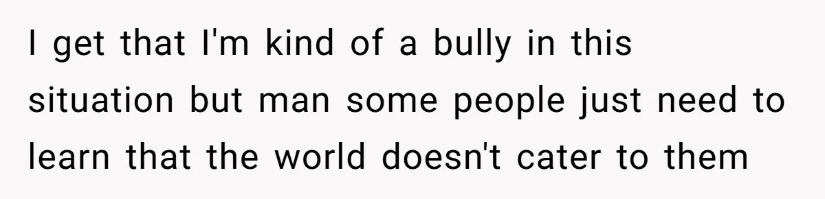 I get that I'm kind of a bully in this situation but man some people just need to learn that the world doesn't cater to them
