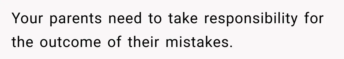 Your parents need to take responsibility for the outcome of their mistakes.