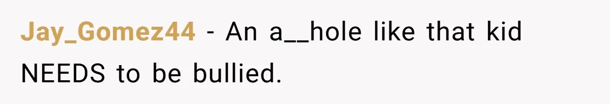 Jay_Gomez44 − An a__hole like that kid NEEDS to be bullied.