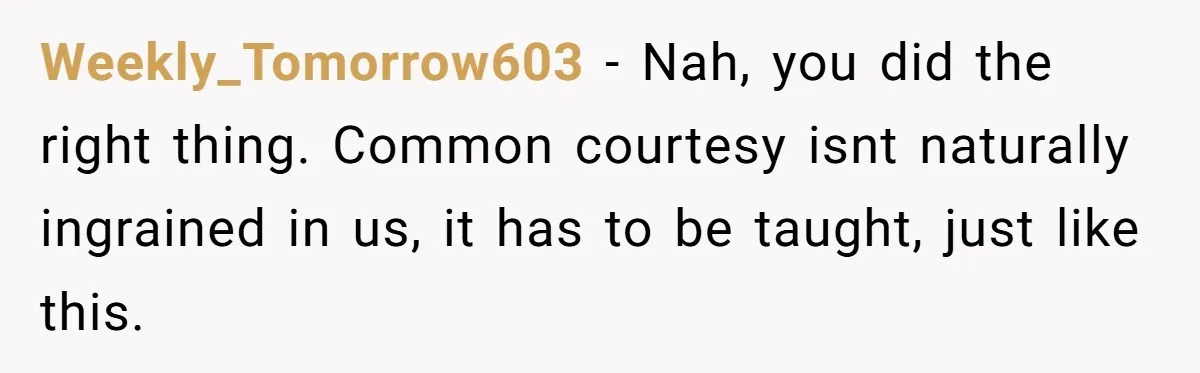 Weekly_Tomorrow603 − Nah, you did the right thing. Common courtesy isnt naturally ingrained in us, it has to be taught, just like this.