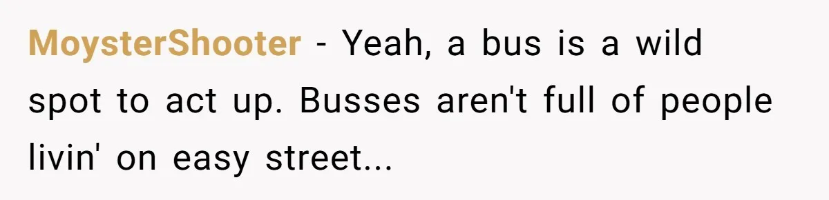 MoysterShooter − Yeah, a bus is a wild spot to act up. Busses aren't full of people livin' on easy street...