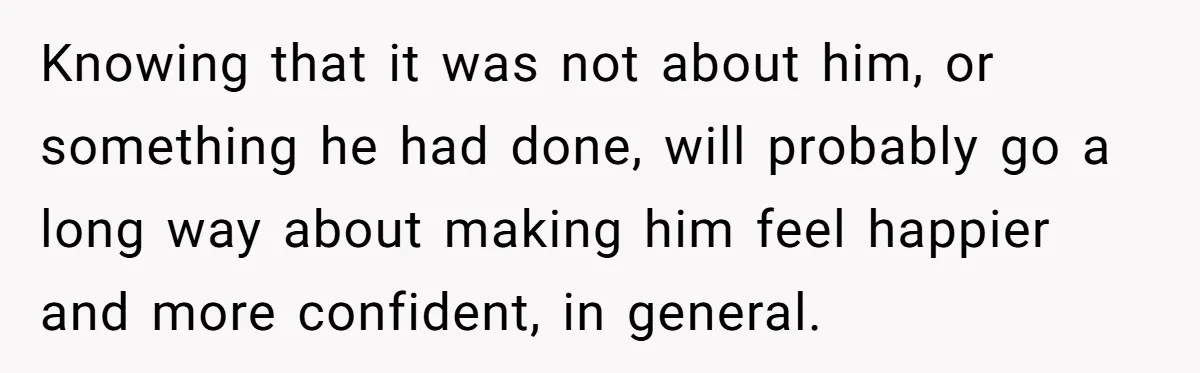 Knowing that it was not about him, or something he had done, will probably go a long way about making him feel happier and more confident, in general.