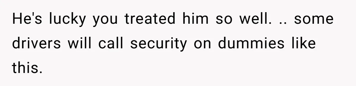 He's lucky you treated him so well. .. some drivers will call security on dummies like this.