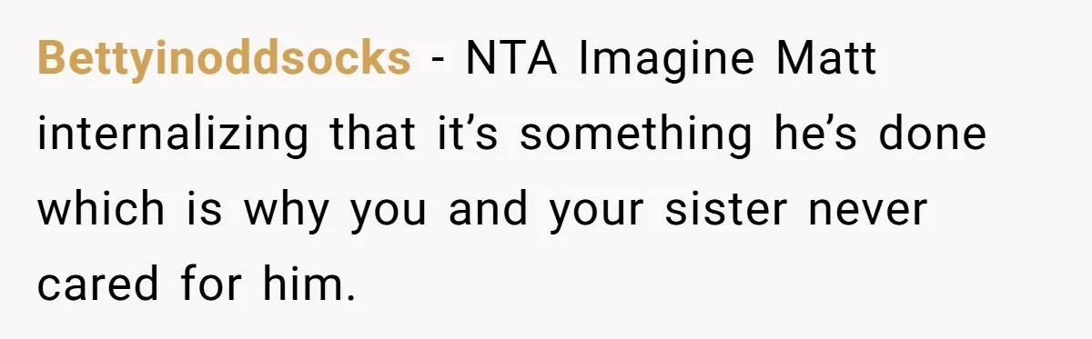 Bettyinoddsocks − NTA Imagine Matt internalizing that it’s something he’s done which is why you and your sister never cared for him.