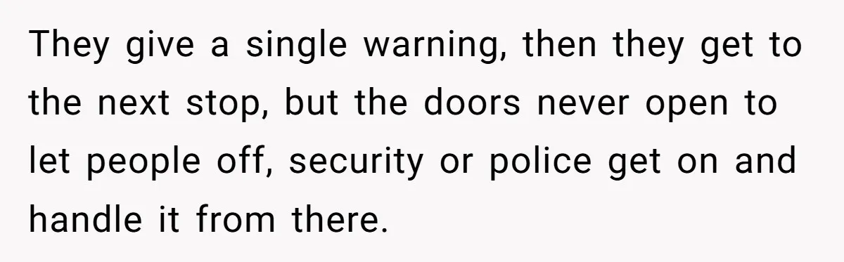 They give a single warning, then they get to the next stop, but the doors never open to let people off, security or police get on and handle it from...