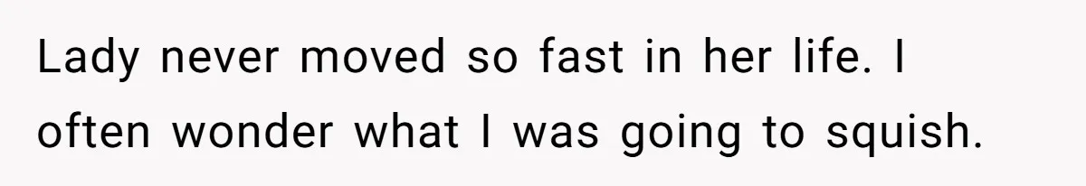 Lady never moved so fast in her life. I often wonder what I was going to squish.