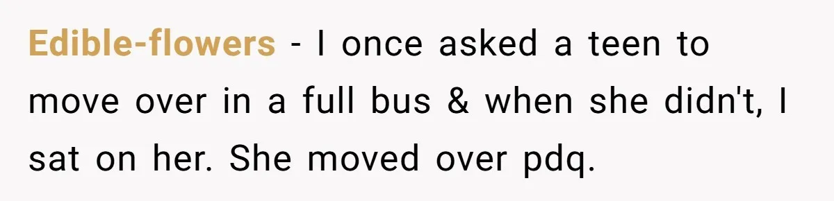 Edible-flowers − I once asked a teen to move over in a full bus & when she didn't, I sat on her. She moved over pdq.