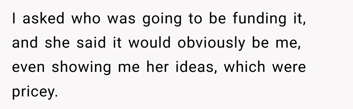 I asked who was going to be funding it, and she said it would obviously be me, even showing me her ideas, which were pricey.