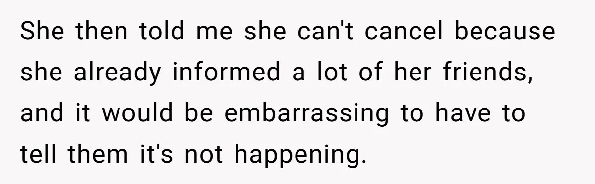 She then told me she can't cancel because she already informed a lot of her friends, and it would be embarrassing to have to tell them it's not happening.