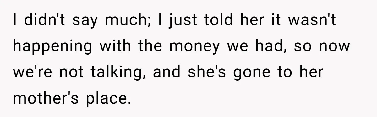 I didn't say much; I just told her it wasn't happening with the money we had, so now we're not talking, and she's gone to her mother's place.