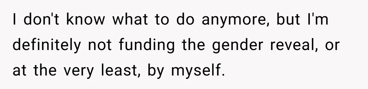 I don't know what to do anymore, but I'm definitely not funding the gender reveal, or at the very least, by myself.