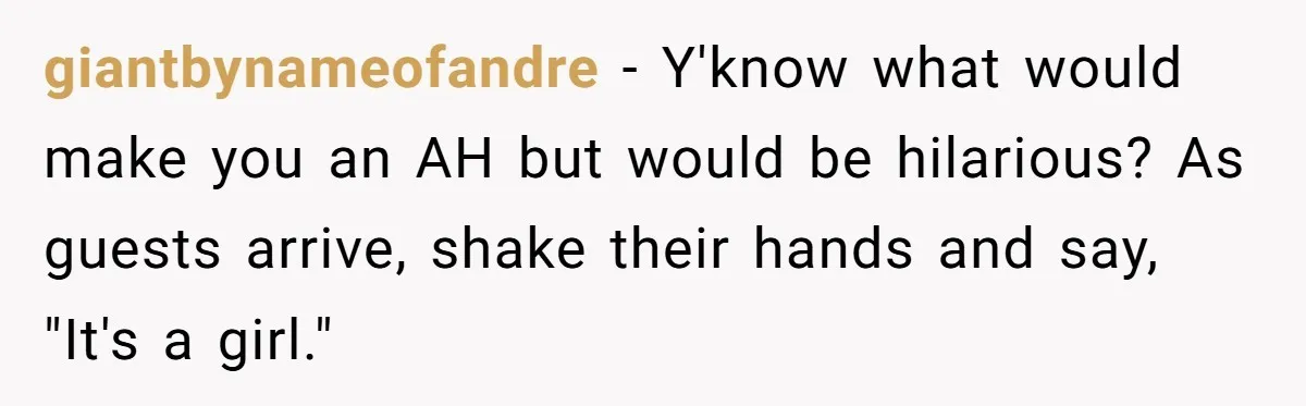 giantbynameofandre − Y'know what would make you an AH but would be hilarious? As guests arrive, shake their hands and say, "It's a girl."