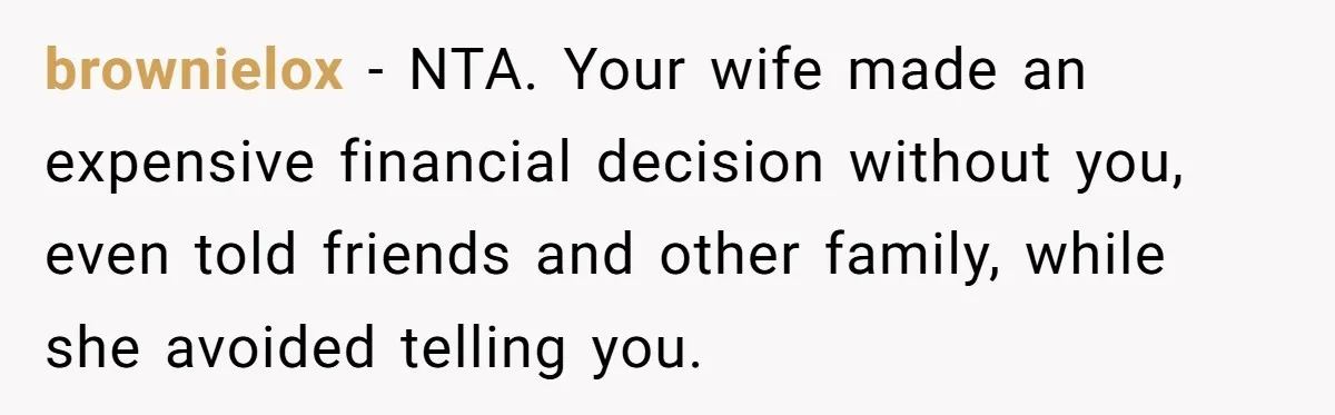 brownielox − NTA. Your wife made an expensive financial decision without you, even told friends and other family, while she avoided telling you.