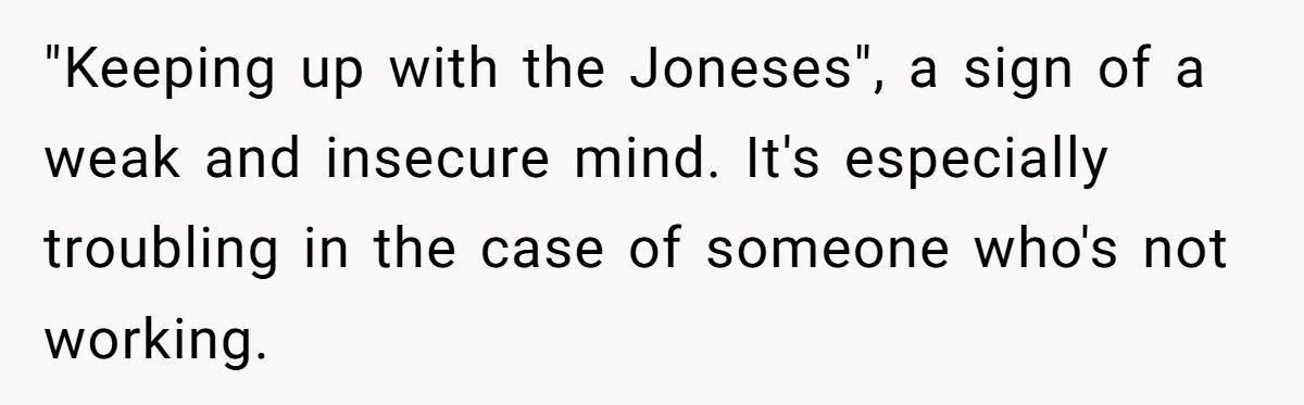 "Keeping up with the Joneses", a sign of a weak and insecure mind. It's especially troubling in the case of someone who's not working.