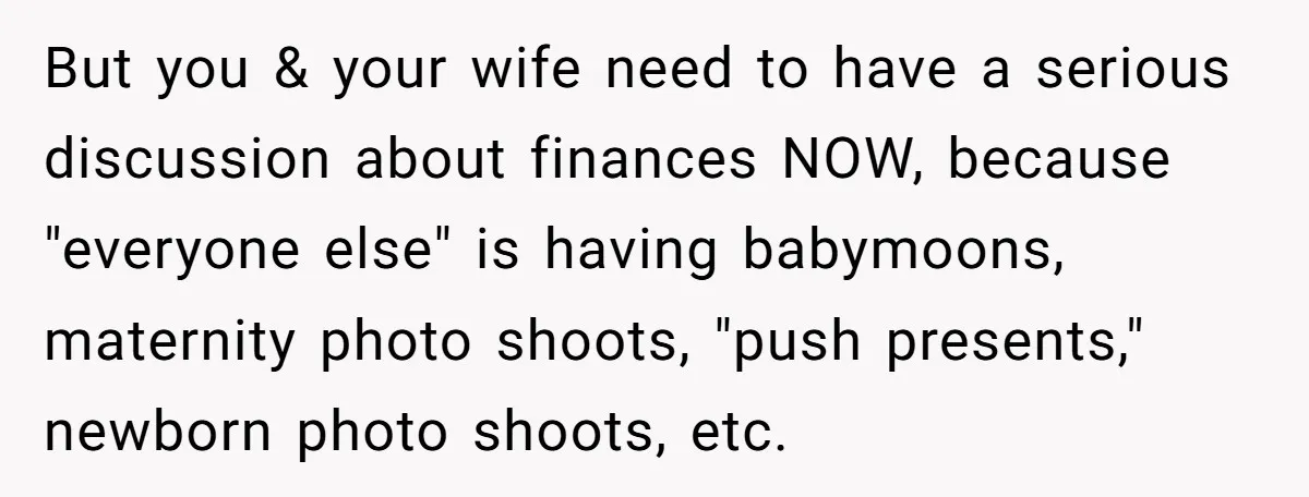 But you & your wife need to have a serious discussion about finances NOW, because "everyone else" is having babymoons, maternity photo shoots, "push presents," newborn photo shoots, etc.