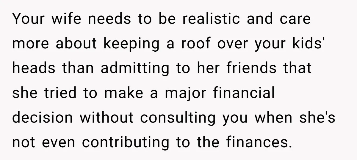 Your wife needs to be realistic and care more about keeping a roof over your kids' heads than admitting to her friends that she tried to make a major financial...