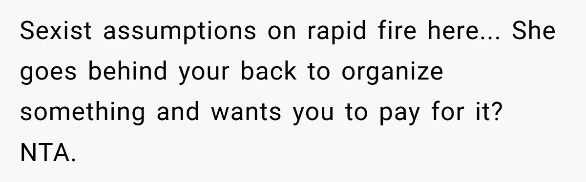 Sexist assumptions on rapid fire here... She goes behind your back to organize something and wants you to pay for it? NTA.