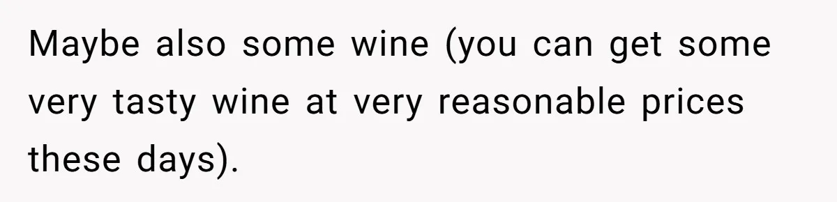 Maybe also some wine (you can get some very tasty wine at very reasonable prices these days).
