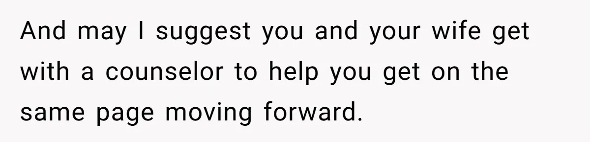 And may I suggest you and your wife get with a counselor to help you get on the same page moving forward.