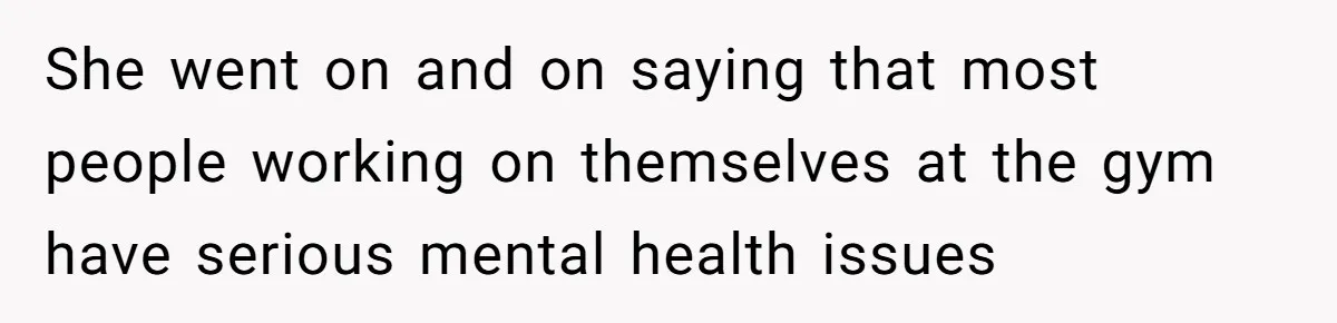 She went on and on saying that most people working on themselves at the gym have serious mental health issues