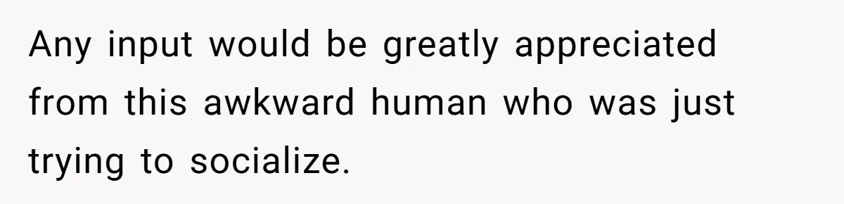 Any input would be greatly appreciated from this awkward human who was just trying to socialize.