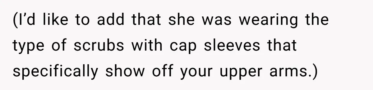 (I’d like to add that she was wearing the type of scrubs with cap sleeves that specifically show off your upper arms.)