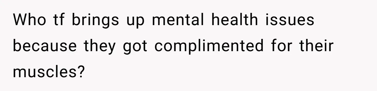 Who tf brings up mental health issues because they got complimented for their muscles?