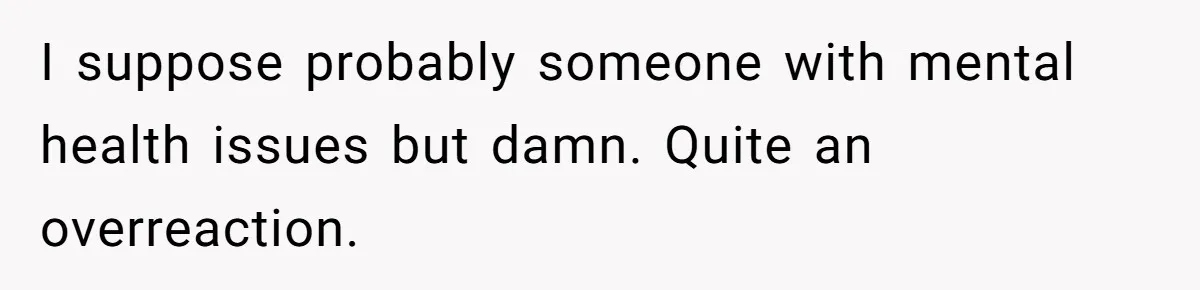 I suppose probably someone with mental health issues but damn. Quite an overreaction.