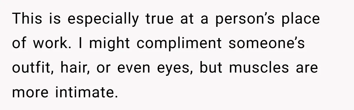 This is especially true at a person’s place of work. I might compliment someone’s outfit, hair, or even eyes, but muscles are more intimate.