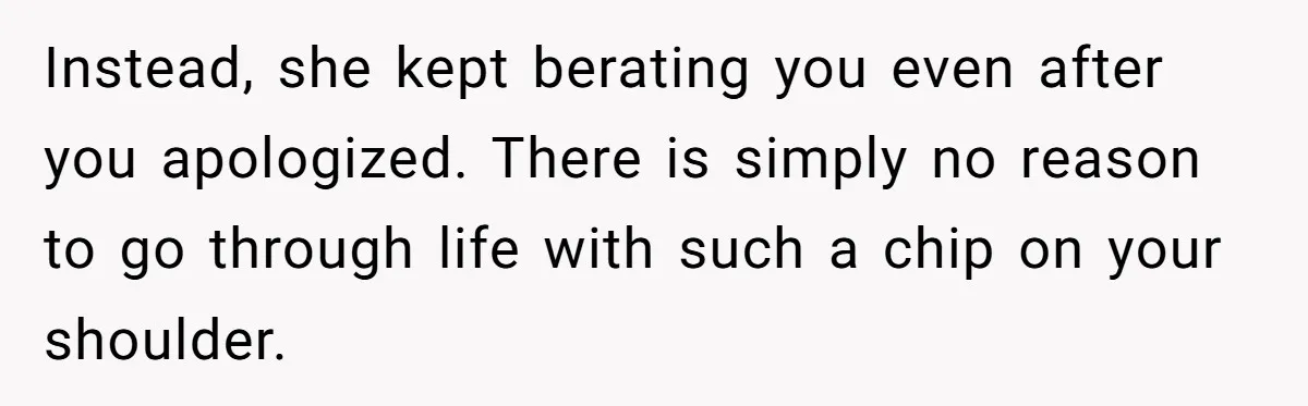 Instead, she kept berating you even after you apologized. There is simply no reason to go through life with such a chip on your shoulder.