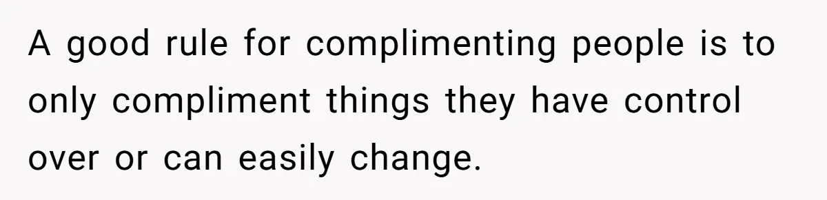 A good rule for complimenting people is to only compliment things they have control over or can easily change.