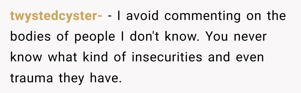 twystedcyster- − I avoid commenting on the bodies of people I don't know. You never know what kind of insecurities and even trauma they have.